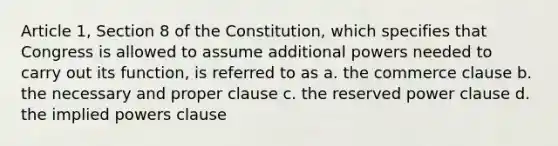 Article 1, Section 8 of the Constitution, which specifies that Congress is allowed to assume additional powers needed to carry out its function, is referred to as a. the commerce clause b. the necessary and proper clause c. the reserved power clause d. the implied powers clause