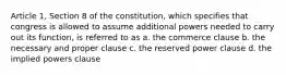 Article 1, Section 8 of the constitution, which specifies that congress is allowed to assume additional powers needed to carry out its function, is referred to as a. the commerce clause b. the necessary and proper clause c. the reserved power clause d. the implied powers clause