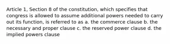 Article 1, Section 8 of the constitution, which specifies that congress is allowed to assume additional powers needed to carry out its function, is referred to as a. the commerce clause b. the necessary and proper clause c. the reserved power clause d. the implied powers clause