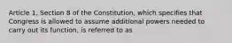 Article 1, Section 8 of the Constitution, which specifies that Congress is allowed to assume additional powers needed to carry out its function, is referred to as