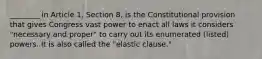 ________ in Article 1, Section 8, is the Constitutional provision that gives Congress vast power to enact all laws it considers "necessary and proper" to carry out its enumerated (listed) powers. It is also called the "elastic clause."