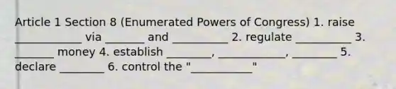 Article 1 Section 8 (Enumerated Powers of Congress) 1. raise ____________ via _______ and __________ 2. regulate __________ 3. _______ money 4. establish ________, ____________, ________ 5. declare ________ 6. control the "___________"