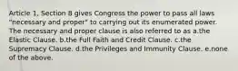 Article 1, Section 8 gives Congress the power to pass all laws "necessary and proper" to carrying out its enumerated power. The necessary and proper clause is also referred to as a.the Elastic Clause. b.the Full Faith and Credit Clause. c.the Supremacy Clause. d.the Privileges and Immunity Clause. e.none of the above.