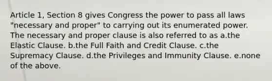 Article 1, Section 8 gives Congress the power to pass all laws "necessary and proper" to carrying out its enumerated power. The necessary and proper clause is also referred to as a.the Elastic Clause. b.the Full Faith and Credit Clause. c.the Supremacy Clause. d.the Privileges and Immunity Clause. e.none of the above.