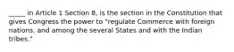 _____ in Article 1 Section 8, is the section in the Constitution that gives Congress the power to "regulate Commerce with foreign nations, and among the several States and with the Indian tribes."