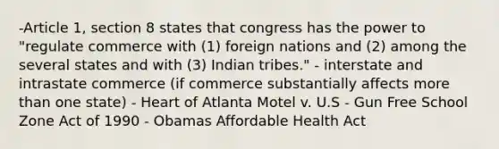 -Article 1, section 8 states that congress has the power to "regulate commerce with (1) foreign nations and (2) among the several states and with (3) Indian tribes." - interstate and intrastate commerce (if commerce substantially affects more than one state) - Heart of Atlanta Motel v. U.S - Gun Free School Zone Act of 1990 - Obamas Affordable Health Act