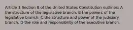 Article 1 Section 8 of the United States Constitution outlines: A the structure of the legislative branch. B the powers of the legislative branch. C the structure and power of the judiciary branch. D the role and responsibility of the executive branch.