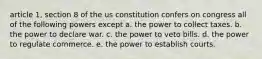 article 1, section 8 of the us constitution confers on congress all of the following powers except a. the power to collect taxes. b. the power to declare war. c. the power to veto bills. d. the power to regulate commerce. e. the power to establish courts.