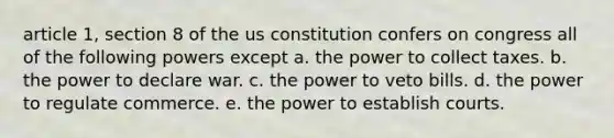 article 1, section 8 of the us constitution confers on congress all of the following powers except a. the power to collect taxes. b. the power to declare war. c. the power to veto bills. d. the power to regulate commerce. e. the power to establish courts.