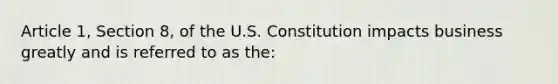 Article 1, Section 8, of the U.S. Constitution impacts business greatly and is referred to as the: