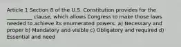 Article 1 Section 8 of the U.S. Constitution provides for the __________ clause, which allows Congress to make those laws needed to achieve its enumerated powers. a) Necessary and proper b) Mandatory and visible c) Obligatory and required d) Essential and need