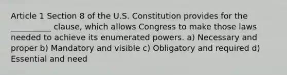 Article 1 Section 8 of the U.S. Constitution provides for the __________ clause, which allows Congress to make those laws needed to achieve its enumerated powers. a) Necessary and proper b) Mandatory and visible c) Obligatory and required d) Essential and need