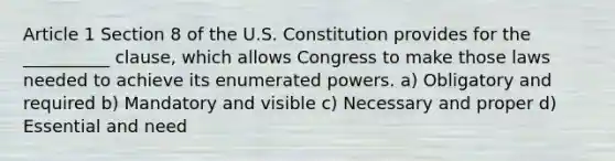 Article 1 Section 8 of the U.S. Constitution provides for the __________ clause, which allows Congress to make those laws needed to achieve its enumerated powers. a) Obligatory and required b) Mandatory and visible c) Necessary and proper d) Essential and need