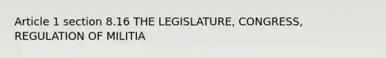 Article 1 section 8.16 THE LEGISLATURE, CONGRESS, REGULATION OF MILITIA