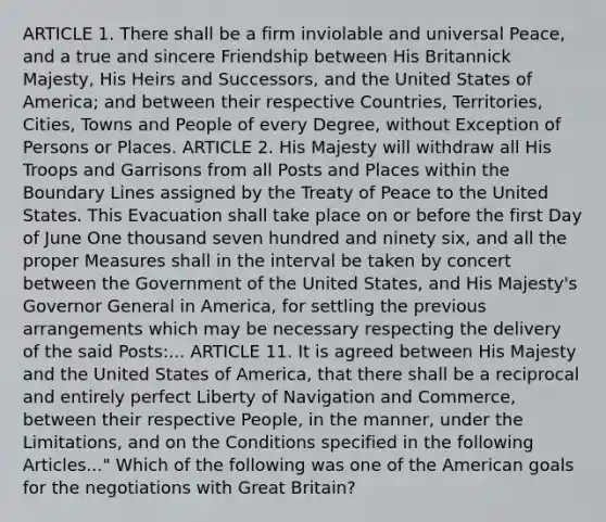 ARTICLE 1. There shall be a firm inviolable and universal Peace, and a true and sincere Friendship between His Britannick Majesty, His Heirs and Successors, and the United States of America; and between their respective Countries, Territories, Cities, Towns and People of every Degree, without Exception of Persons or Places. ARTICLE 2. His Majesty will withdraw all His Troops and Garrisons from all Posts and Places within the Boundary Lines assigned by the Treaty of Peace to the United States. This Evacuation shall take place on or before the first Day of June One thousand seven hundred and ninety six, and all the proper Measures shall in the interval be taken by concert between the Government of the United States, and His Majesty's Governor General in America, for settling the previous arrangements which may be necessary respecting the delivery of the said Posts:... ARTICLE 11. It is agreed between His Majesty and the United States of America, that there shall be a reciprocal and entirely perfect Liberty of Navigation and Commerce, between their respective People, in the manner, under the Limitations, and on the Conditions specified in the following Articles..." Which of the following was one of the American goals for the negotiations with Great Britain?