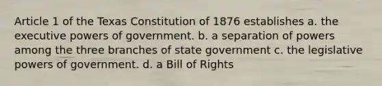 Article 1 of the Texas Constitution of 1876 establishes a. the executive powers of government. b. a separation of powers among the three branches of state government c. the legislative powers of government. d. a Bill of Rights