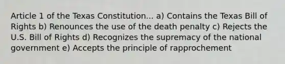 Article 1 of the Texas Constitution... a) Contains the Texas Bill of Rights b) Renounces the use of the death penalty c) Rejects the U.S. Bill of Rights d) Recognizes the supremacy of the national government e) Accepts the principle of rapprochement