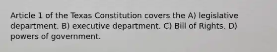 Article 1 of the Texas Constitution covers the A) legislative department. B) executive department. C) Bill of Rights. D) powers of government.