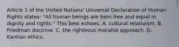 Article 1 of the United Nations' Universal Declaration of Human Rights states: "All human beings are born free and equal in dignity and rights." This best echoes: A. cultural relativism. B. Friedman doctrine. C. the righteous moralist approach. D. Kantian ethics.