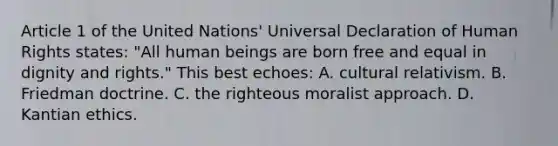 Article 1 of the United Nations' Universal Declaration of Human Rights states: "All human beings are born free and equal in dignity and rights." This best echoes: A. cultural relativism. B. Friedman doctrine. C. the righteous moralist approach. D. Kantian ethics.