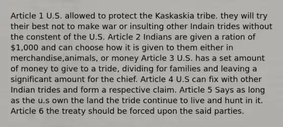 Article 1 U.S. allowed to protect the Kaskaskia tribe. they will try their best not to make war or insulting other Indain trides without the constent of the U.S. Article 2 Indians are given a ration of 1,000 and can choose how it is given to them either in merchandise,animals, or money Article 3 U.S. has a set amount of money to give to a tride, dividing for families and leaving a significant amount for the chief. Article 4 U.S can fix with other Indian trides and form a respective claim. Article 5 Says as long as the u.s own the land the tride continue to live and hunt in it. Article 6 the treaty should be forced upon the said parties.