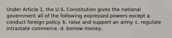 Under Article 1, the U.S. Constitution gives the national government all of the following expressed powers except a. conduct foreign policy. b. raise and support an army. c. regulate intrastate commerce. d. borrow money.