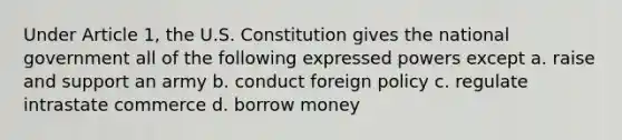 Under Article 1, the U.S. Constitution gives the national government all of the following expressed powers except a. raise and support an army b. conduct foreign policy c. regulate intrastate commerce d. borrow money