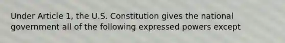 Under Article 1, the U.S. Constitution gives the national government all of the following expressed powers except