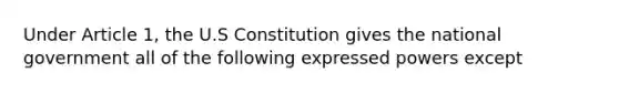 Under Article 1, the U.S Constitution gives the national government all of the following expressed powers except