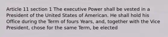 Article 11 section 1 The executive Power shall be vested in a President of the United States of American. He shall hold his Office during the Term of fours Years, and, together with the Vice President, chose for the same Term, be elected