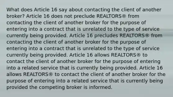 What does Article 16 say about contacting the client of another broker? Article 16 does not preclude REALTORS® from contacting the client of another broker for the purpose of entering into a contract that is unrelated to the type of service currently being provided. Article 16 precludes REALTORS® from contacting the client of another broker for the purpose of entering into a contract that is unrelated to the type of service currently being provided. Article 16 allows REALTORS® to contact the client of another broker for the purpose of entering into a related service that is currently being provided. Article 16 allows REALTORS® to contact the client of another broker for the purpose of entering into a related service that is currently being provided the competing broker is informed.