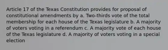 Article 17 of the Texas Constitution provides for proposal of constitutional amendments by a. Two-thirds vote of the total membership for each house of the Texas legislature b. A majority of voters voting in a referendum c. A majority vote of each house of the Texas legislature d. A majority of voters voting in a special election