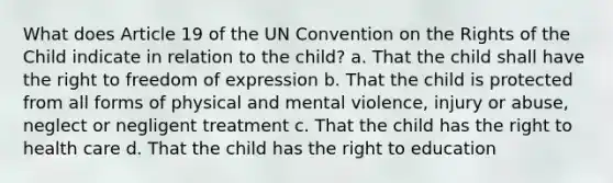 What does Article 19 of the UN Convention on the Rights of the Child indicate in relation to the child? a. That the child shall have the right to freedom of expression b. That the child is protected from all forms of physical and mental violence, injury or abuse, neglect or negligent treatment c. That the child has the right to health care d. That the child has the right to education