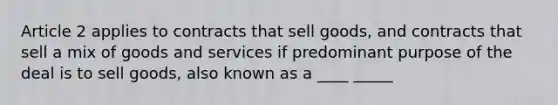 Article 2 applies to contracts that sell goods, and contracts that sell a mix of goods and services if predominant purpose of the deal is to sell goods, also known as a ____ _____