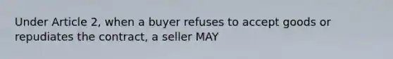 Under Article 2, when a buyer refuses to accept goods or repudiates the contract, a seller MAY