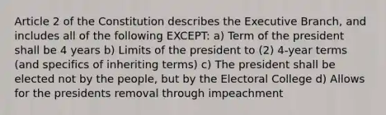 Article 2 of the Constitution describes the Executive Branch, and includes all of the following EXCEPT: a) Term of the president shall be 4 years b) Limits of the president to (2) 4-year terms (and specifics of inheriting terms) c) The president shall be elected not by the people, but by the Electoral College d) Allows for the presidents removal through impeachment