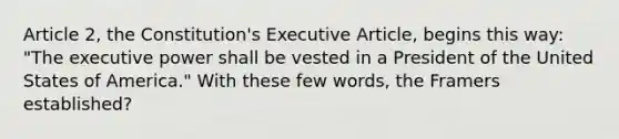 Article 2, the Constitution's Executive Article, begins this way: "The executive power shall be vested in a President of the United States of America." With these few words, the Framers established?