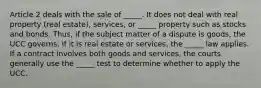 Article 2 deals with the sale of _____. It does not deal with real property (real estate), services, or _____ property such as stocks and bonds. Thus, if the subject matter of a dispute is goods, the UCC governs. If it is real estate or services, the _____ law applies. If a contract involves both goods and services, the courts generally use the _____ test to determine whether to apply the UCC.