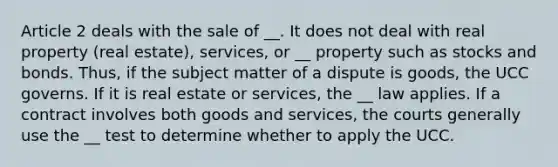 Article 2 deals with the sale of __. It does not deal with real property (real estate), services, or __ property such as stocks and bonds. Thus, if the subject matter of a dispute is goods, the UCC governs. If it is real estate or services, the __ law applies. If a contract involves both goods and services, the courts generally use the __ test to determine whether to apply the UCC.