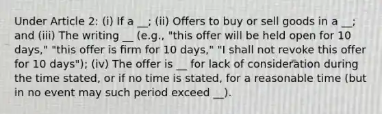 Under Article 2: (i) If a __; (ii) Offers to buy or sell goods in a __; and (iii) The writing __ (e.g., "this offer will be held open for 10 days," "this offer is ﬁrm for 10 days," "I shall not revoke this offer for 10 days"); (iv) The offer is __ for lack of consideration during the time stated, or if no time is stated, for a reasonable time (but in no event may such period exceed __).