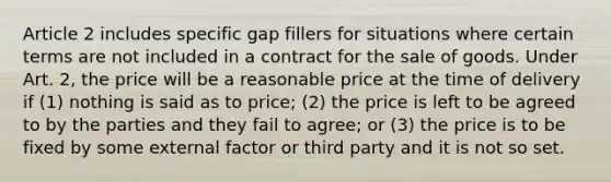 Article 2 includes specific gap fillers for situations where certain terms are not included in a contract for the sale of goods. Under Art. 2, the price will be a reasonable price at the time of delivery if (1) nothing is said as to price; (2) the price is left to be agreed to by the parties and they fail to agree; or (3) the price is to be fixed by some external factor or third party and it is not so set.