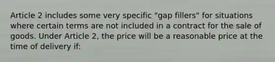 Article 2 includes some very specific "gap fillers" for situations where certain terms are not included in a contract for the sale of goods. Under Article 2, the price will be a reasonable price at the time of delivery if: