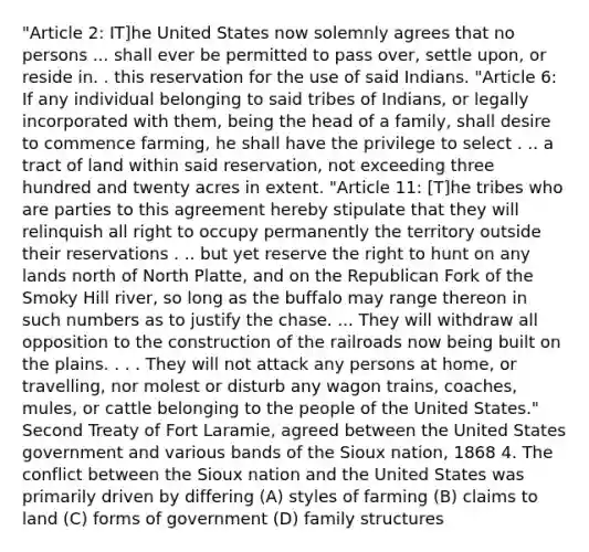 "Article 2: IT]he United States now solemnly agrees that no persons ... shall ever be permitted to pass over, settle upon, or reside in. . this reservation for the use of said Indians. "Article 6: If any individual belonging to said tribes of Indians, or legally incorporated with them, being the head of a family, shall desire to commence farming, he shall have the privilege to select . .. a tract of land within said reservation, not exceeding three hundred and twenty acres in extent. "Article 11: [T]he tribes who are parties to this agreement hereby stipulate that they will relinquish all right to occupy permanently the territory outside their reservations . .. but yet reserve the right to hunt on any lands north of North Platte, and on the Republican Fork of the Smoky Hill river, so long as the buffalo may range thereon in such numbers as to justify the chase. ... They will withdraw all opposition to the construction of the railroads now being built on the plains. . . . They will not attack any persons at home, or travelling, nor molest or disturb any wagon trains, coaches, mules, or cattle belonging to the people of the United States." Second Treaty of Fort Laramie, agreed between the United States government and various bands of the Sioux nation, 1868 4. The conflict between the Sioux nation and the United States was primarily driven by differing (A) styles of farming (B) claims to land (C) forms of government (D) family structures