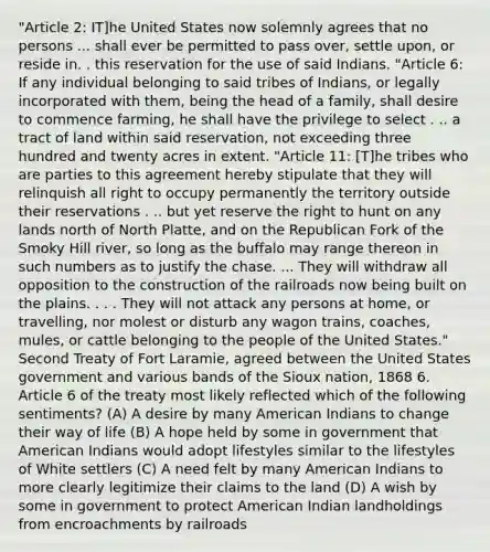 "Article 2: IT]he United States now solemnly agrees that no persons ... shall ever be permitted to pass over, settle upon, or reside in. . this reservation for the use of said Indians. "Article 6: If any individual belonging to said tribes of Indians, or legally incorporated with them, being the head of a family, shall desire to commence farming, he shall have the privilege to select . .. a tract of land within said reservation, not exceeding three hundred and twenty acres in extent. "Article 11: [T]he tribes who are parties to this agreement hereby stipulate that they will relinquish all right to occupy permanently the territory outside their reservations . .. but yet reserve the right to hunt on any lands north of North Platte, and on the Republican Fork of the Smoky Hill river, so long as the buffalo may range thereon in such numbers as to justify the chase. ... They will withdraw all opposition to the construction of the railroads now being built on the plains. . . . They will not attack any persons at home, or travelling, nor molest or disturb any wagon trains, coaches, mules, or cattle belonging to the people of the United States." Second Treaty of Fort Laramie, agreed between the United States government and various bands of the Sioux nation, 1868 6. Article 6 of the treaty most likely reflected which of the following sentiments? (A) A desire by many American Indians to change their way of life (B) A hope held by some in government that American Indians would adopt lifestyles similar to the lifestyles of White settlers (C) A need felt by many American Indians to more clearly legitimize their claims to the land (D) A wish by some in government to protect American Indian landholdings from encroachments by railroads