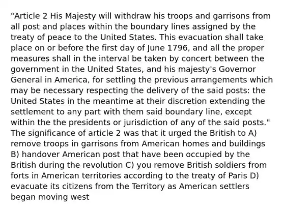 "Article 2 His Majesty will withdraw his troops and garrisons from all post and places within the boundary lines assigned by the treaty of peace to the United States. This evacuation shall take place on or before the first day of June 1796, and all the proper measures shall in the interval be taken by concert between the government in the United States, and his majesty's Governor General in America, for settling the previous arrangements which may be necessary respecting the delivery of the said posts: the United States in the meantime at their discretion extending the settlement to any part with them said boundary line, except within the the presidents or jurisdiction of any of the said posts." The significance of article 2 was that it urged the British to A) remove troops in garrisons from American homes and buildings B) handover American post that have been occupied by the British during the revolution C) you remove British soldiers from forts in American territories according to the treaty of Paris D) evacuate its citizens from the Territory as American settlers began moving west