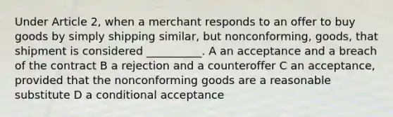 Under Article 2, when a merchant responds to an offer to buy goods by simply shipping similar, but nonconforming, goods, that shipment is considered __________. A an acceptance and a breach of the contract B a rejection and a counteroffer C an acceptance, provided that the nonconforming goods are a reasonable substitute D a conditional acceptance