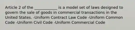 Article 2 of the ____________ is a model set of laws designed to govern the sale of goods in commercial transactions in the United States. -Uniform Contract Law Code -Uniform Common Code -Uniform Civil Code -Uniform Commercial Code