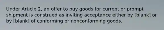 Under Article 2, an offer to buy goods for current or prompt shipment is construed as inviting acceptance either by [blank] or by [blank] of conforming or nonconforming goods.