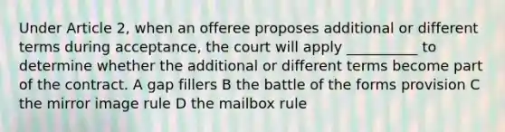 Under Article 2, when an offeree proposes additional or different terms during acceptance, the court will apply __________ to determine whether the additional or different terms become part of the contract. A gap fillers B the battle of the forms provision C the mirror image rule D the mailbox rule