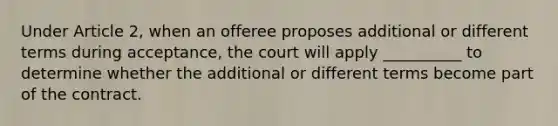 Under Article 2, when an offeree proposes additional or different terms during acceptance, the court will apply __________ to determine whether the additional or different terms become part of the contract.